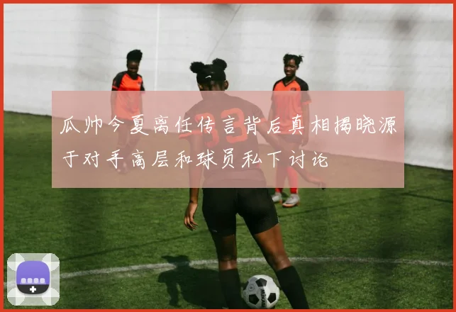 瓜帅今夏离任传言背后真相揭晓源于对手高层和球员私下讨论
