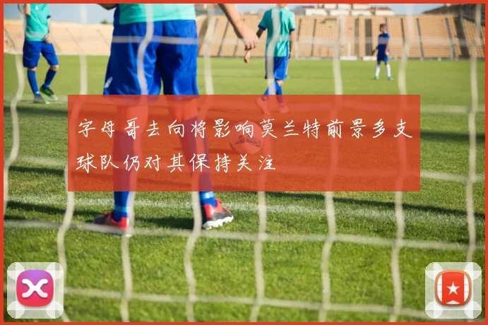 字母哥去向将影响莫兰特前景多支球队仍对其保持关注
