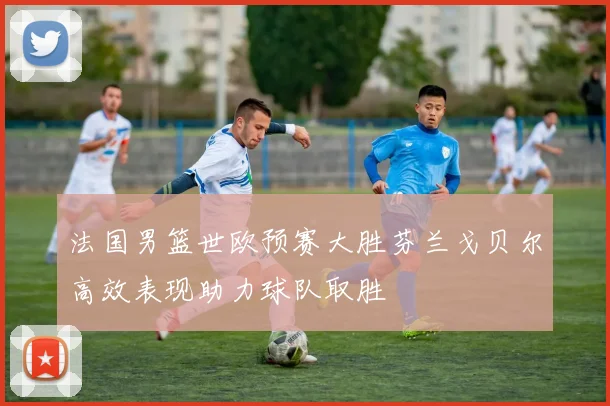 法国男篮世欧预赛大胜芬兰戈贝尔高效表现助力球队取胜
