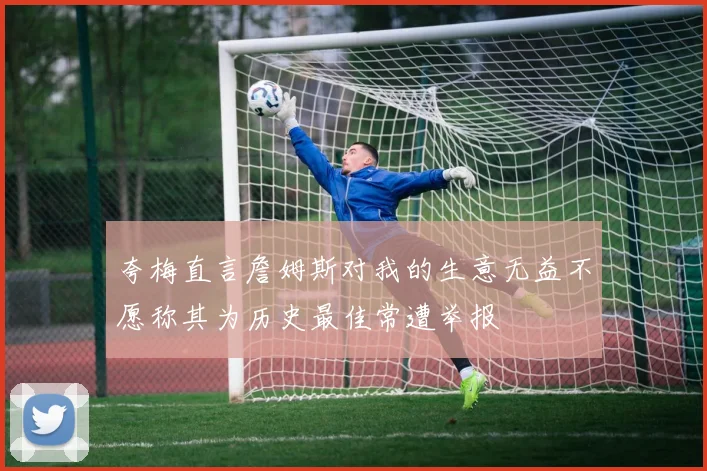 夸梅直言詹姆斯对我的生意无益不愿称其为历史最佳常遭举报
