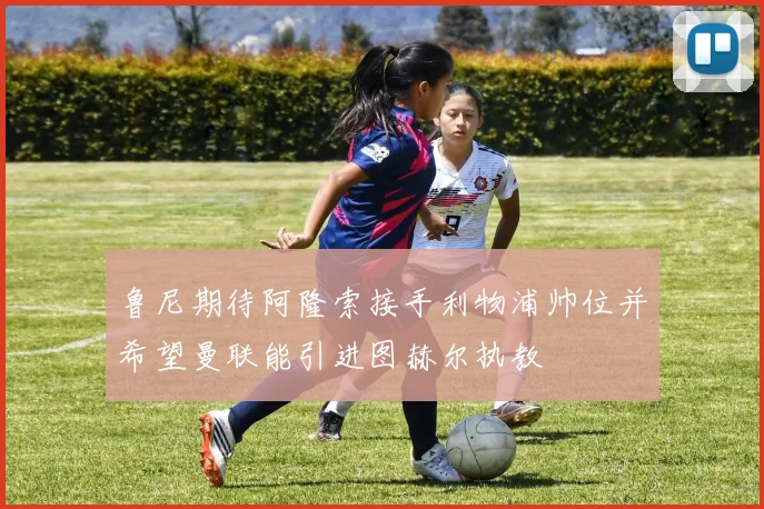 鲁尼期待阿隆索接手利物浦帅位并希望曼联能引进图赫尔执教
