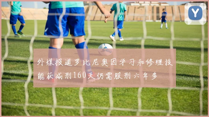 外媒报道罗比尼奥因学习和修理技能获减刑160天仍需服刑六年多
