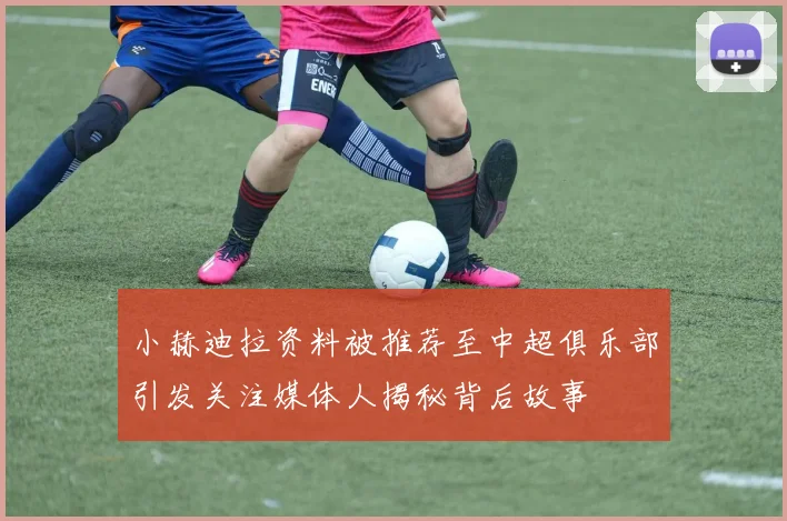 小赫迪拉资料被推荐至中超俱乐部引发关注媒体人揭秘背后故事