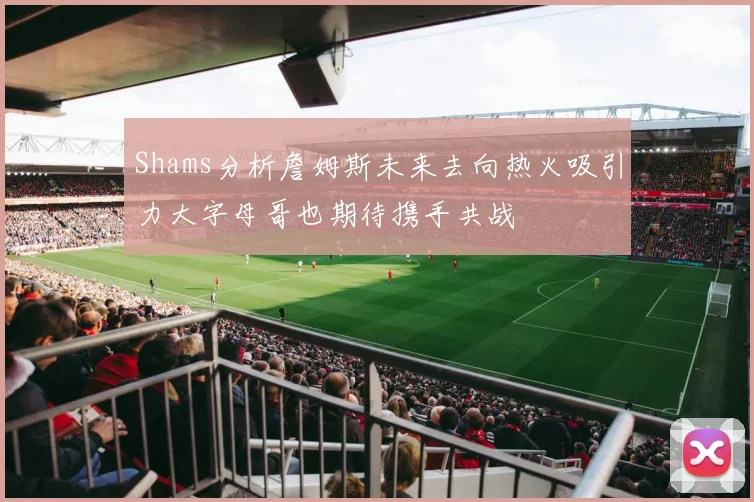 Shams分析詹姆斯未来去向热火吸引力大字母哥也期待携手共战