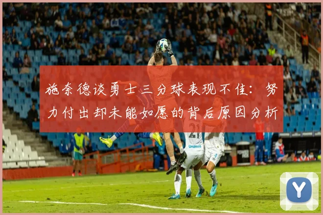 施奈德谈勇士三分球表现不佳：努力付出却未能如愿的背后原因分析