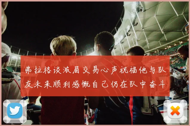 弗拉格谈浓眉交易心声祝福他与队友未来顺利感慨自己仍在队中奋斗
