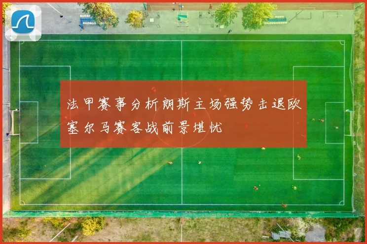 法甲赛事分析朗斯主场强势击退欧塞尔马赛客战前景堪忧