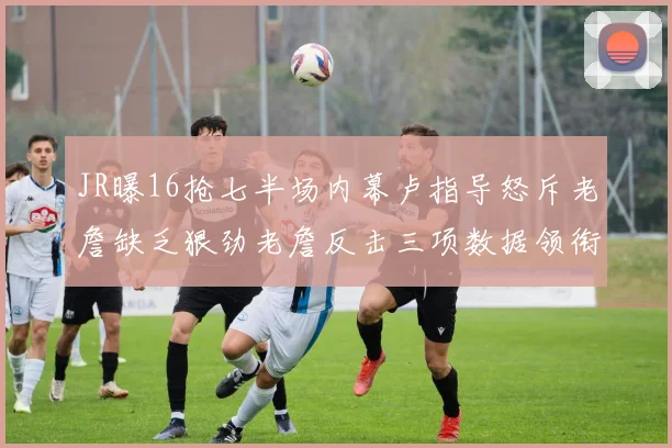JR曝16抢七半场内幕卢指导怒斥老詹缺乏狠劲老詹反击三项数据领衔全场