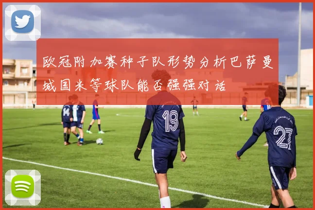 欧冠附加赛种子队形势分析巴萨曼城国米等球队能否强强对话