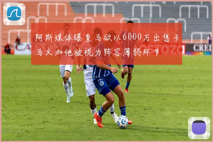 阿斯媒体曝皇马欲以6000万出售卡马文加他被视为阵容薄弱环节