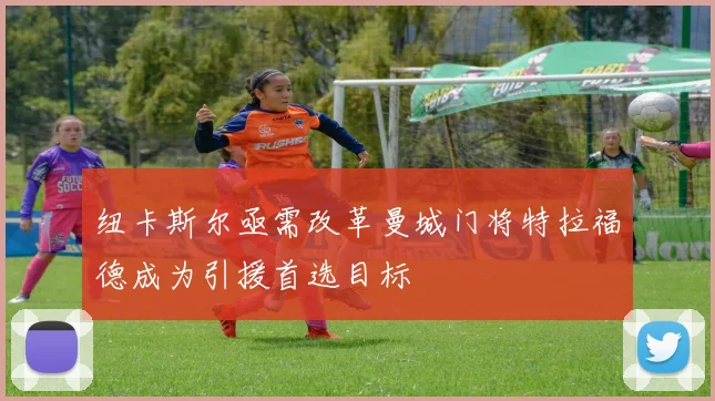 纽卡斯尔亟需改革曼城门将特拉福德成为引援首选目标