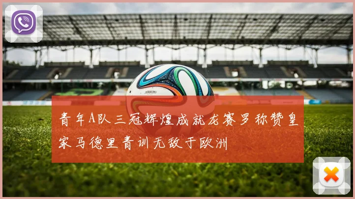 青年A队三冠辉煌成就龙赛罗称赞皇家马德里青训无敌于欧洲