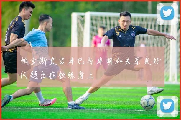 帕金斯直言库巴与库明加关系良好问题出在教练身上