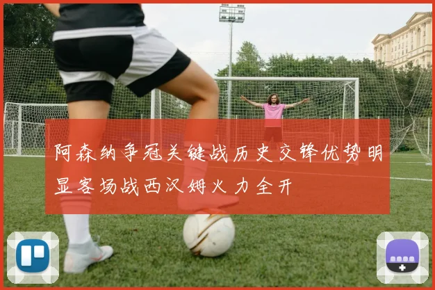 阿森纳争冠关键战历史交锋优势明显客场战西汉姆火力全开