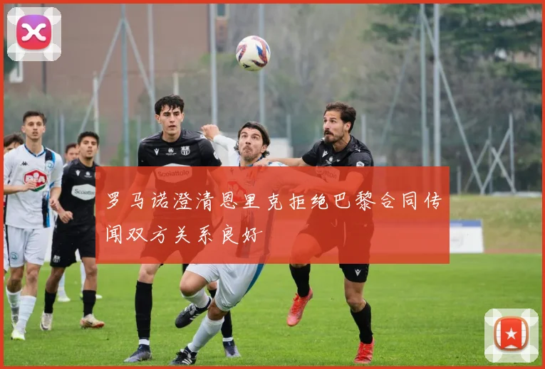 罗马诺澄清恩里克拒绝巴黎合同传闻双方关系良好