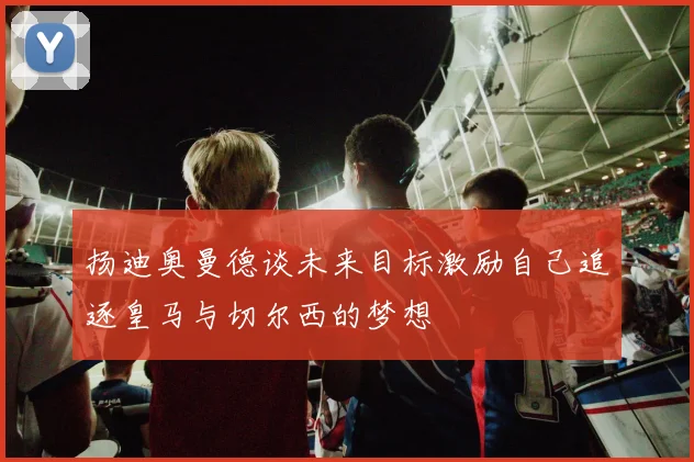 扬迪奥曼德谈未来目标激励自己追逐皇马与切尔西的梦想