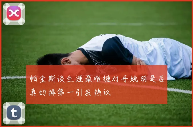 帕金斯谈生涯最难缠对手姚明是否真的排第一引发热议