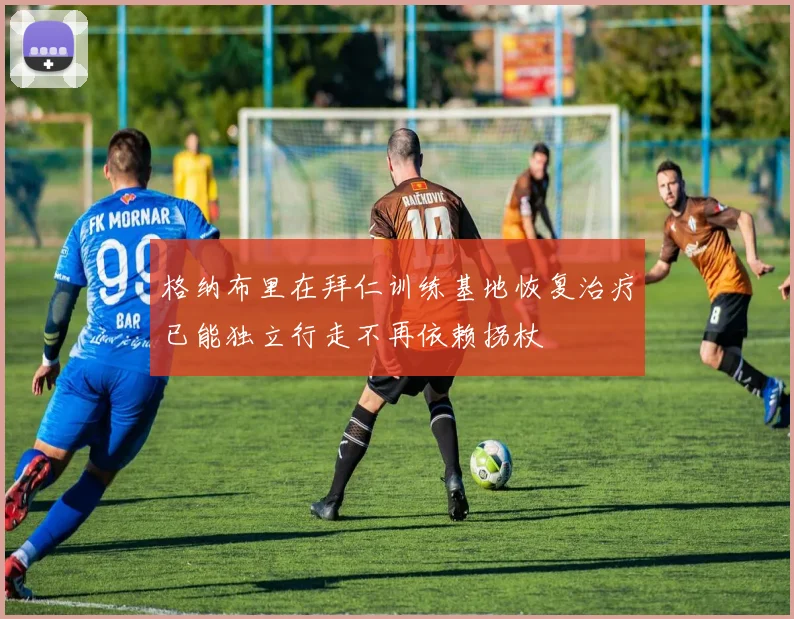 格纳布里在拜仁训练基地恢复治疗已能独立行走不再依赖拐杖