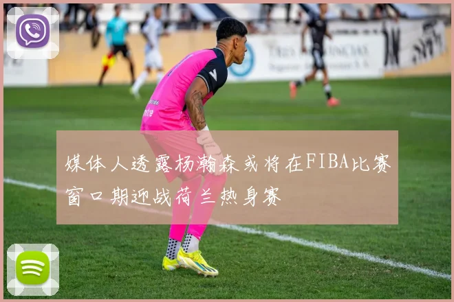 媒体人透露杨瀚森或将在FIBA比赛窗口期迎战荷兰热身赛