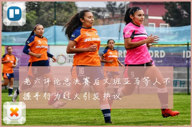 老六评论总决赛后文班亚马等人不握手行为过火引发热议