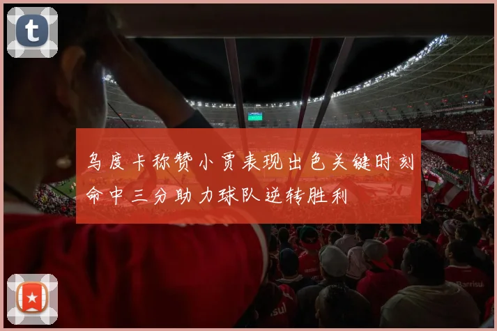 乌度卡称赞小贾表现出色关键时刻命中三分助力球队逆转胜利