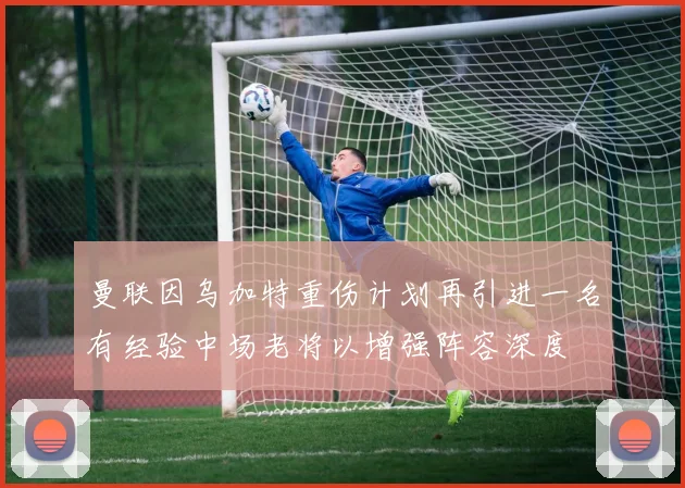 曼联因乌加特重伤计划再引进一名有经验中场老将以增强阵容深度