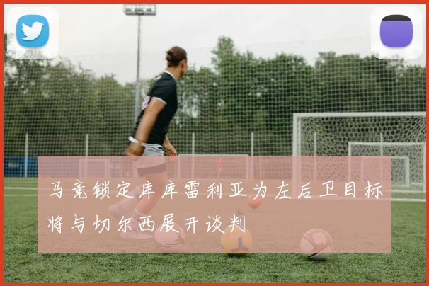 马竞锁定库库雷利亚为左后卫目标将与切尔西展开谈判